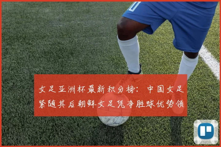 女足亚洲杯最新积分榜：中国女足紧随其后朝鲜女足凭净胜球优势领跑