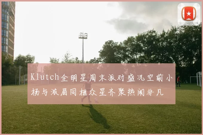 Klutch全明星周末派对盛况空前小杨与浓眉同框众星齐聚热闹非凡