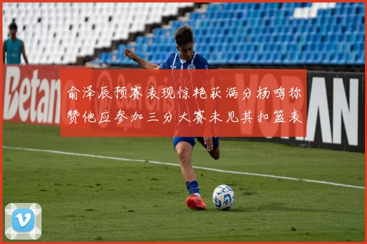 俞泽辰预赛表现惊艳获满分杨鸣称赞他应参加三分大赛未见其扣篮表现