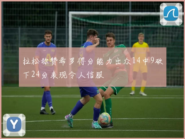 拉松称赞希罗得分能力出众14中9砍下24分表现令人信服
