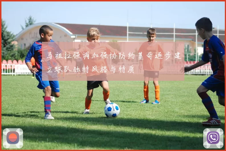 马祖拉强调加强协防约基奇逐步建立球队独特风格与特质