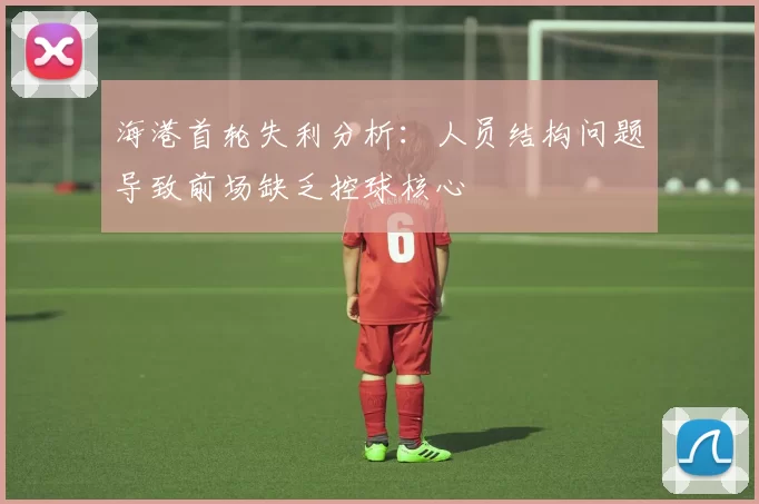 海港首轮失利分析：人员结构问题导致前场缺乏控球核心